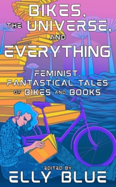 Picture of Bikes, The Universe, And Everything : Feminist, Fantastical Tales of Bikes and Books